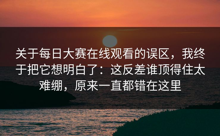 关于每日大赛在线观看的误区,我终于把它想明白了:这反差谁顶得住太难绷,原来一直都错在这里 关于每日大赛在线观看的误区,我终于把它想明白了:这反差谁顶得住太难绷,原来一直都错在这里