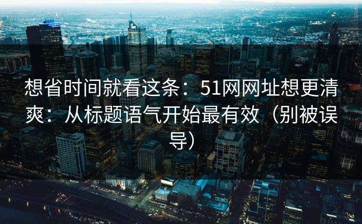 想省时间就看这条:51网网址想更清爽:从标题语气开始最有效(别被误导) 想省时间就看这条:51网网址想更清爽:从标题语气开始最有效(别被误导)