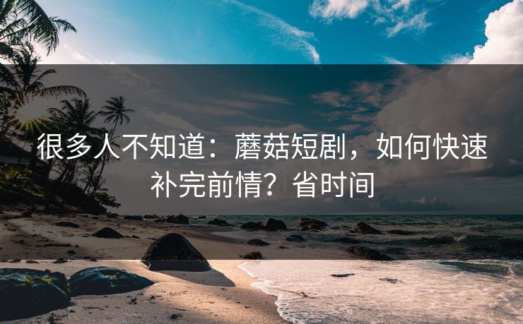 很多人不知道:蘑菇短剧,如何快速补完前情?省时间 很多人不知道:蘑菇短剧,如何快速补完前情?省时间