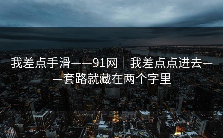 我差点手滑——91网|我差点点进去——套路就藏在两个字里 我差点手滑——91网|我差点点进去——套路就藏在两个字里