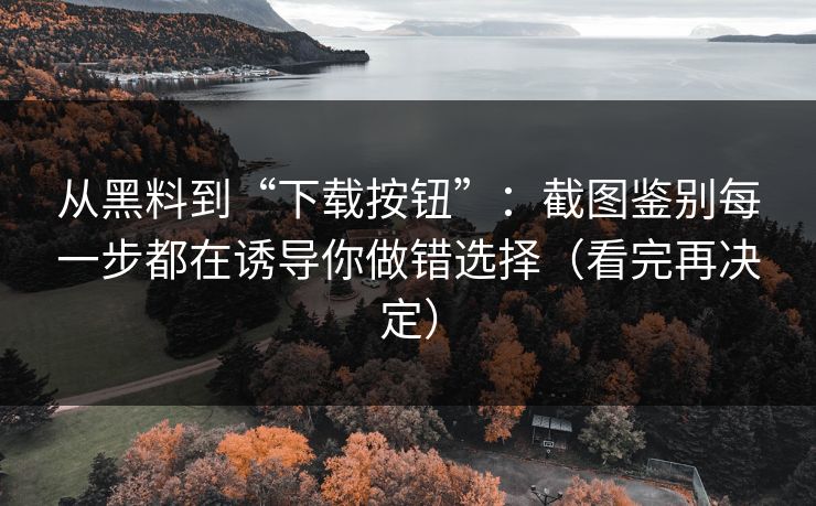从黑料到“下载按钮”:截图鉴别每一步都在诱导你做错选择(看完再决定) 从黑料到“下载按钮”:截图鉴别每一步都在诱导你做错选择(看完再决定)