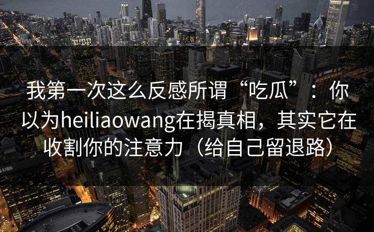 我第一次这么反感所谓“吃瓜”:你以为heiliaowang在揭真相,其实它在收割你的注意力(给自己留退路) 我第一次这么反感所谓“吃瓜”:你以为heiliaowang在揭真相,其实它在收割你的注意力(给自己留退路)