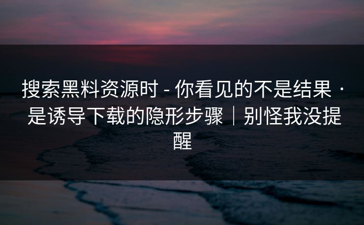 搜索黑料资源时 - 你看见的不是结果 · 是诱导下载的隐形步骤｜别怪我没提醒